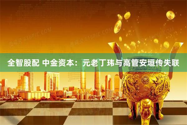 全智股配 中金资本：元老丁玮与高管安垣传失联