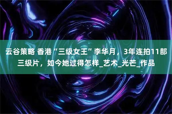 云谷策略 香港“三级女王”李华月，3年连拍11部三级片，如今她过得怎样_艺术_光芒_作品