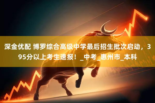 深金优配 博罗综合高级中学最后招生批次启动，395分以上考生速报！_中考_惠州市_本科