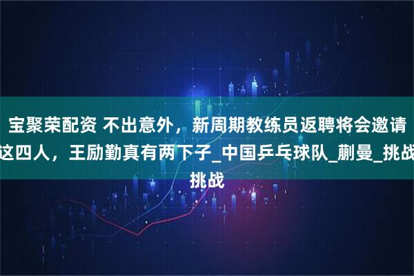 宝聚荣配资 不出意外，新周期教练员返聘将会邀请这四人，王励勤真有两下子_中国乒乓球队_蒯曼_挑战