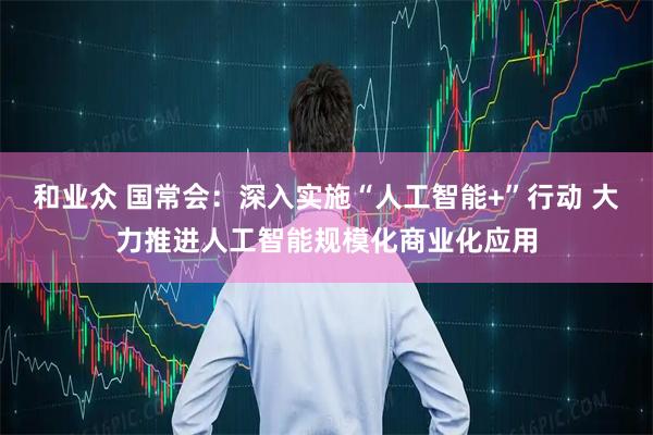 和业众 国常会：深入实施“人工智能+”行动 大力推进人工智能规模化商业化应用