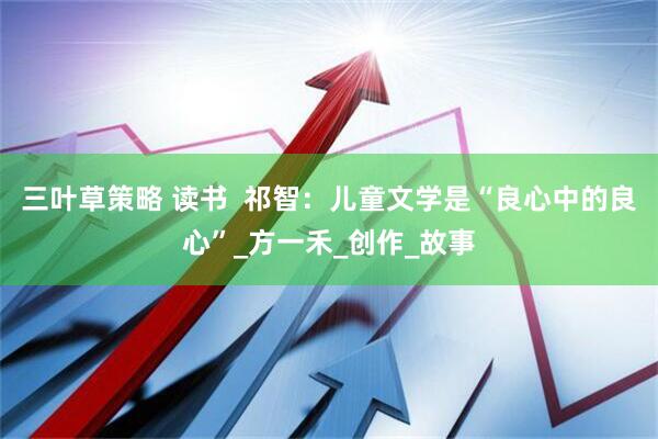 三叶草策略 读书  祁智：儿童文学是“良心中的良心”_方一禾_创作_故事