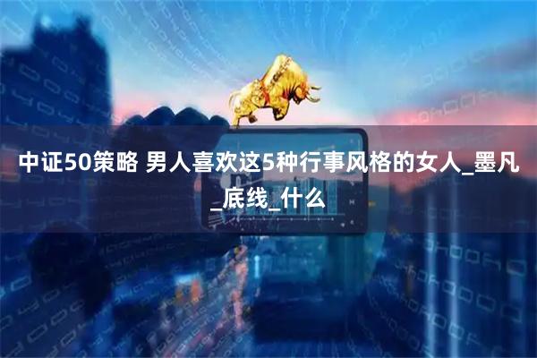 中证50策略 男人喜欢这5种行事风格的女人_墨凡_底线_什么