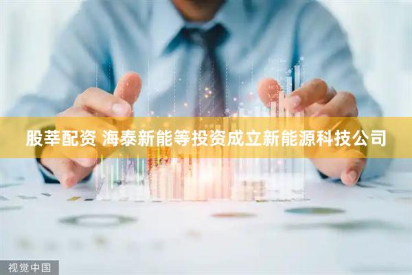 股莘配资 海泰新能等投资成立新能源科技公司