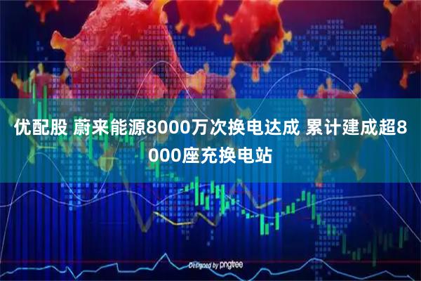 优配股 蔚来能源8000万次换电达成 累计建成超8000座充换电站