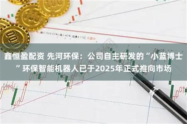 鑫恒盈配资 先河环保：公司自主研发的“小蓝博士”环保智能机器人已于2025年正式推向市场