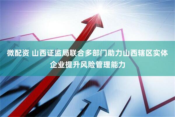 微配资 山西证监局联合多部门助力山西辖区实体企业提升风险管理能力
