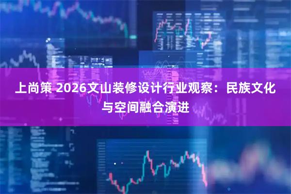 上尚策 2026文山装修设计行业观察：民族文化与空间融合演进