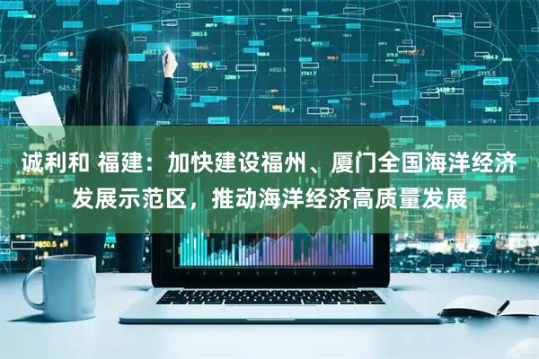 诚利和 福建：加快建设福州、厦门全国海洋经济发展示范区，推动海洋经济高质量发展