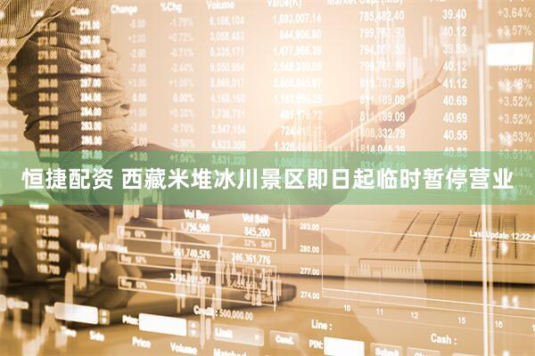 恒捷配资 西藏米堆冰川景区即日起临时暂停营业