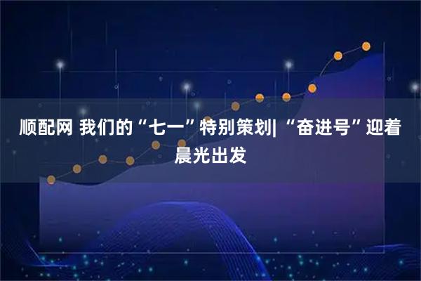 顺配网 我们的“七一”特别策划| “奋进号”迎着晨光出发