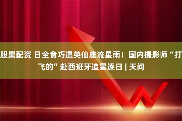 股巢配资 日全食巧遇英仙座流星雨！国内摄影师“打飞的”赴西班牙追星逐日 | 天问