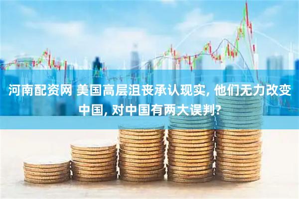 河南配资网 美国高层沮丧承认现实, 他们无力改变中国, 对中国有两大误判?