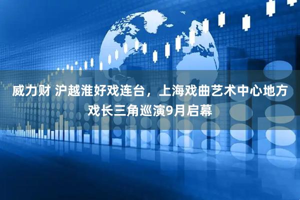 威力财 沪越淮好戏连台，上海戏曲艺术中心地方戏长三角巡演9月启幕