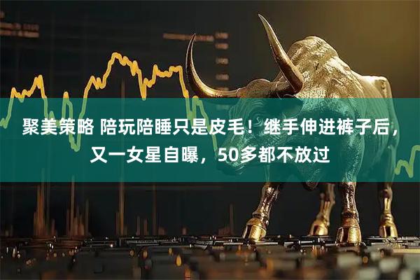 聚美策略 陪玩陪睡只是皮毛！继手伸进裤子后，又一女星自曝，50多都不放过